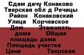 Сдам дачу(Конаково,Тверская обл,д.Речицы) › Район ­ Конаковский › Улица ­ Корчевское › Дом ­ 4 › Этажность дома ­ 2 › Общая площадь дома ­ 30 › Площадь участка ­ 7 › Цена ­ 18 000 - Тверская обл., Конаково г. Недвижимость » Дома, коттеджи, дачи аренда   